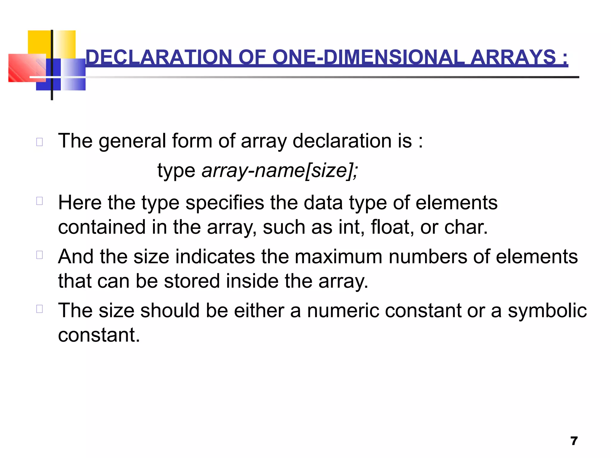 DECLARATION OF ONE-DIMENSIONAL ARRAYS :
7
The general form of array declaration is :
type array-name[size];
Here the type specifies the data type of elements
contained in the array, such as int, float, or char.
And the size indicates the maximum numbers of elements
that can be stored inside the array.
The size should be either a numeric constant or a symbolic
constant.
 