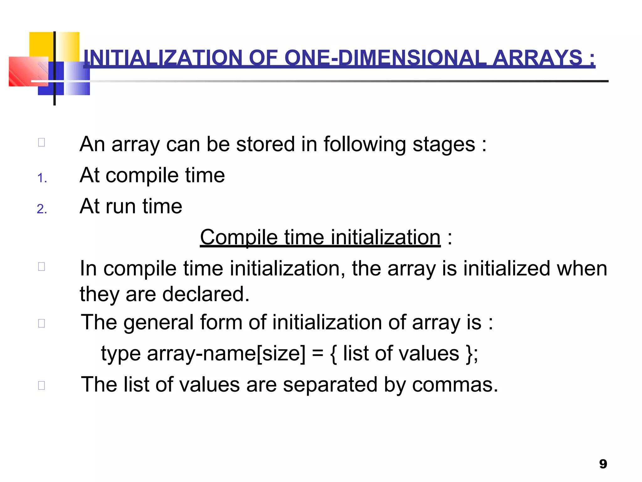INITIALIZATION OF ONE-DIMENSIONAL ARRAYS :
9
An array can be stored in following stages :
1. At compile time
2. At run time
Compile time initialization :
In compile time initialization, the array is initialized when
they are declared.
The general form of initialization of array is :
type array-name[size] = { list of values };
The list of values are separated by commas.
 