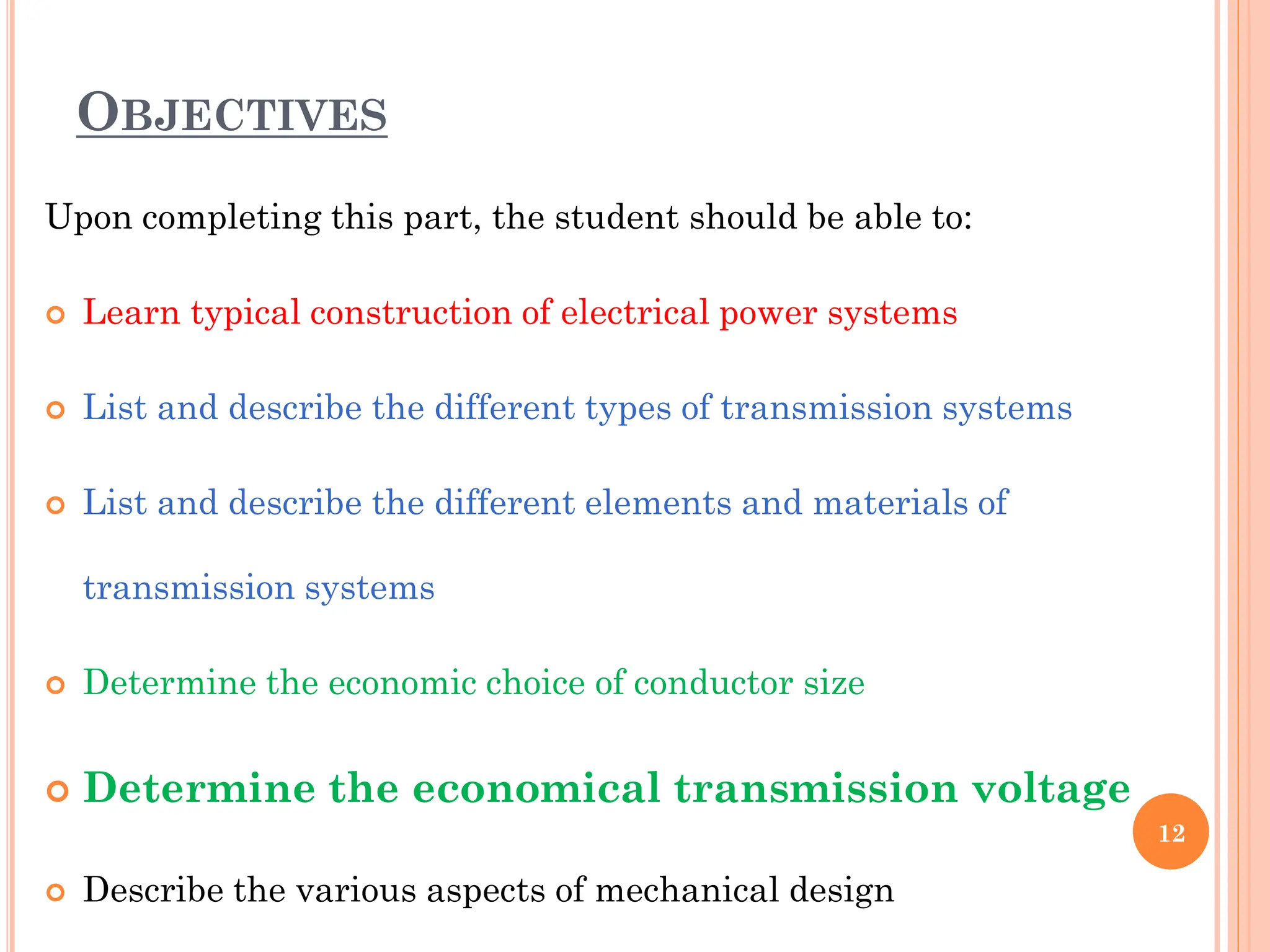 OBJECTIVES
12
Upon completing this part, the student should be able to:
 Learn typical construction of electrical power systems
 List and describe the different types of transmission systems
 List and describe the different elements and materials of
transmission systems
 Determine the economic choice of conductor size
 Determine the economical transmission voltage
 Describe the various aspects of mechanical design
 