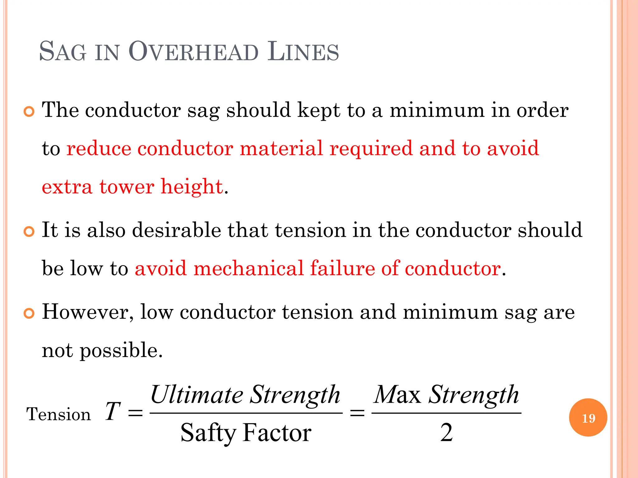SAG IN OVERHEAD LINES
 The conductor sag should kept to a minimum in order
to reduce conductor material required and to avoid
extra tower height.
 It is also desirable that tension in the conductor should
be low to avoid mechanical failure of conductor.
 However, low conductor tension and minimum sag are
not possible.
19
2
ax
Factor
Safty
Strength
M
Strength
Ultimate
T 

Tension
 
