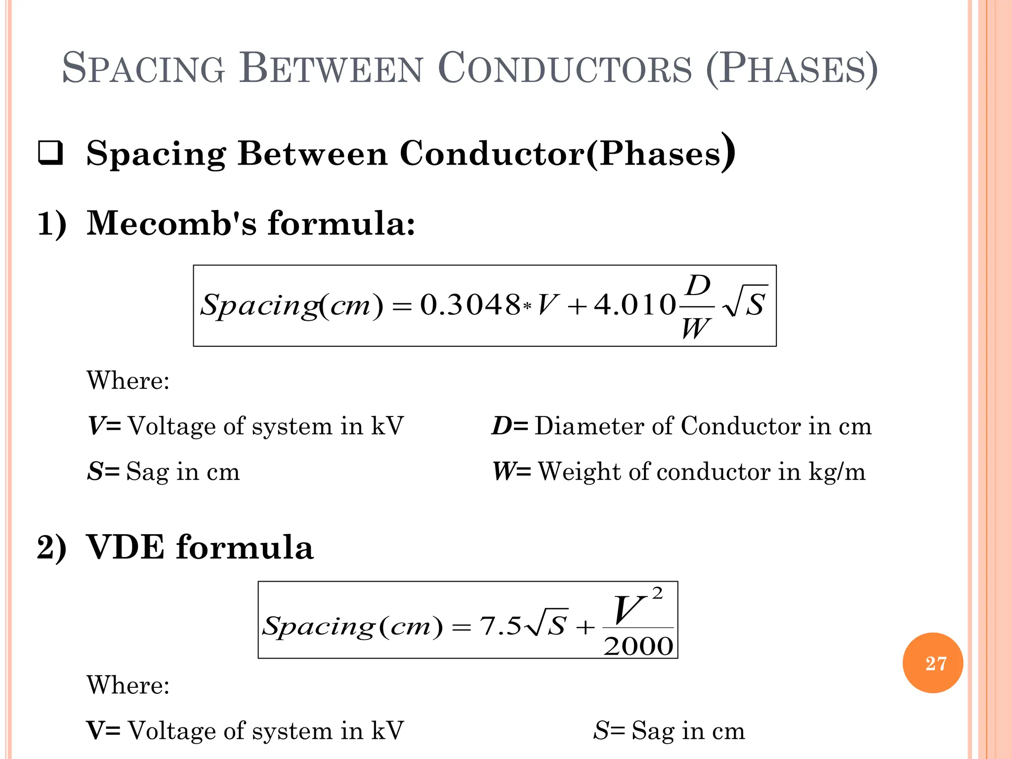 SPACING BETWEEN CONDUCTORS (PHASES)
27
 Spacing Between Conductor(Phases)
1) Mecomb's formula:
2) VDE formula
S
W
D
V
cm
Spacing 010
.
4
3048
.
0
)
( * 

Where:
V= Voltage of system in kV D= Diameter of Conductor in cm
S= Sag in cm W= Weight of conductor in kg/m
2
( ) 7.5
2000
Spacing cm S V
 
Where:
V= Voltage of system in kV S= Sag in cm
 