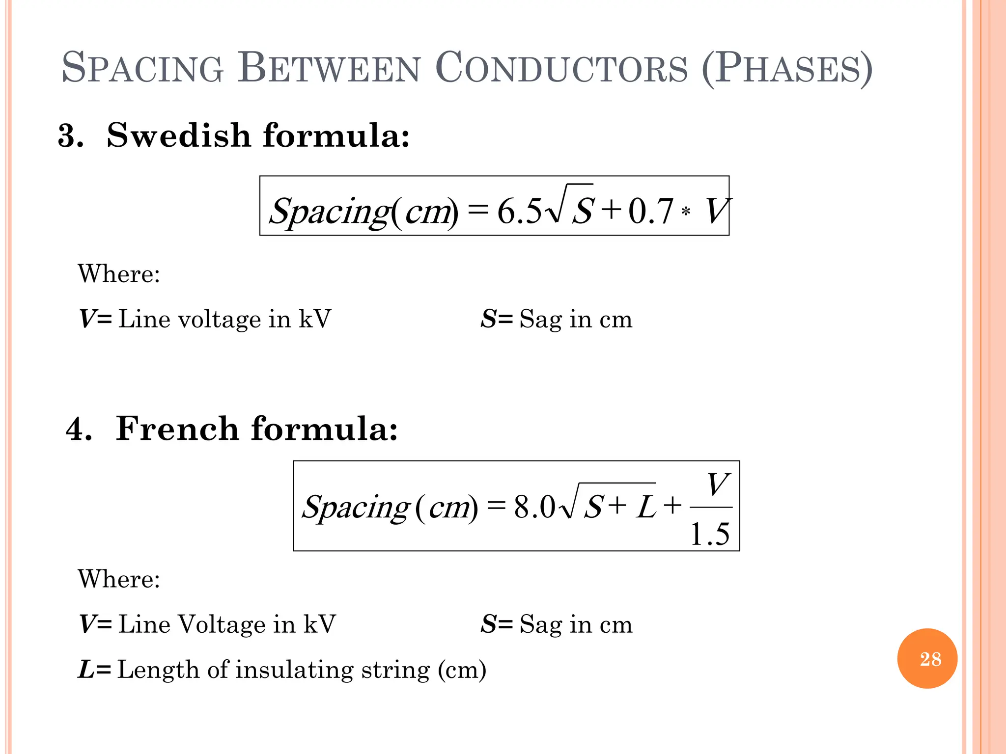 SPACING BETWEEN CONDUCTORS (PHASES)
28
3. Swedish formula:
Where:
V= Line voltage in kV S= Sag in cm
4. French formula:
Where:
V= Line Voltage in kV S= Sag in cm
L= Length of insulating string (cm)
V
S
cm
Spacing *
7
.
0
5
.
6
)
( 

5
.
1
0
.
8
)
(
V
L
S
cm
Spacing 


 