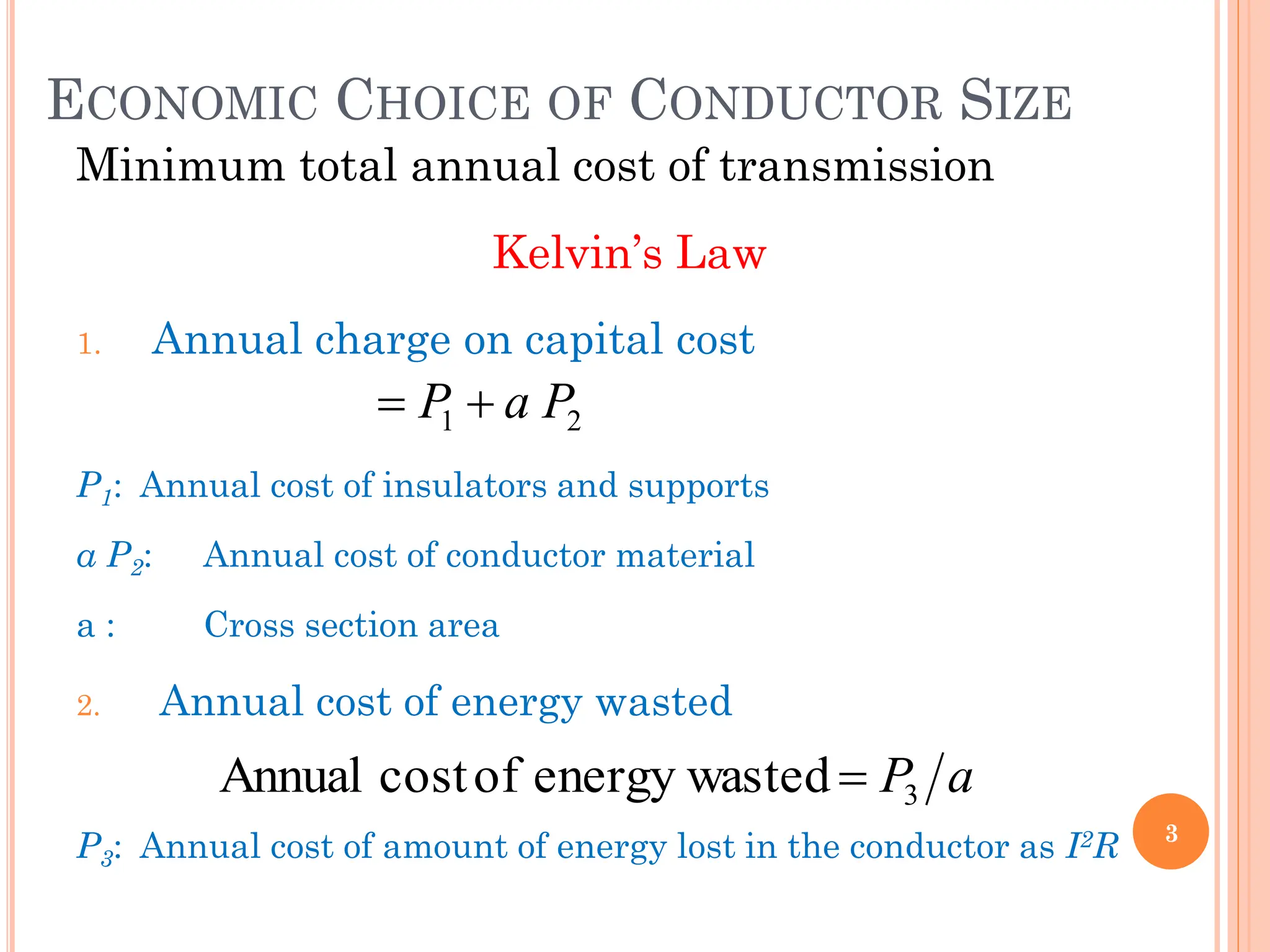 ECONOMIC CHOICE OF CONDUCTOR SIZE
Minimum total annual cost of transmission
Kelvin’s Law
1. Annual charge on capital cost
P1: Annual cost of insulators and supports
a P2: Annual cost of conductor material
a : Cross section area
2. Annual cost of energy wasted
P3: Annual cost of amount of energy lost in the conductor as I2R 3
2
1 P
a
P 

a
P3
ted
energy was
of
cost
Annual 
 