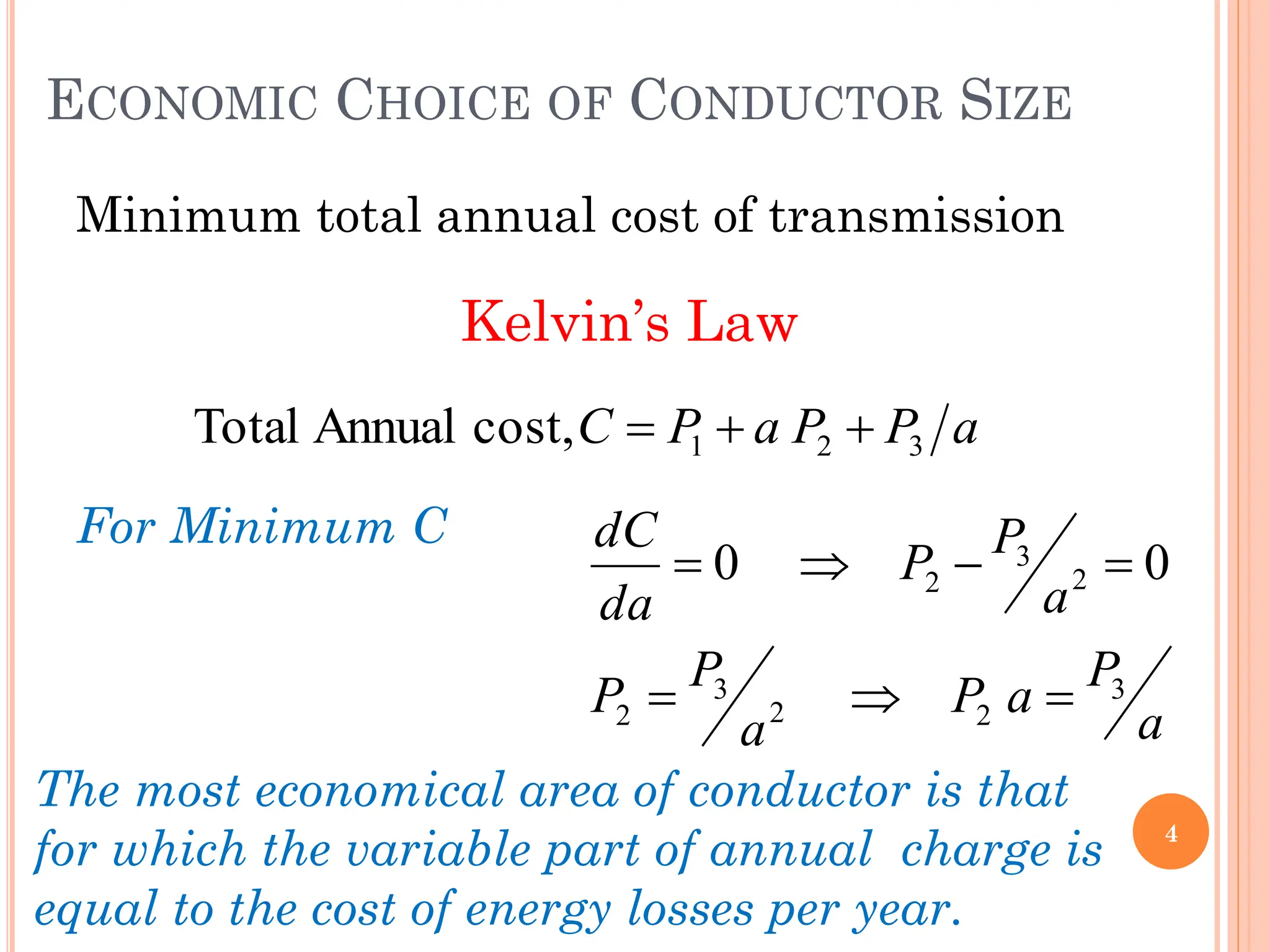 ECONOMIC CHOICE OF CONDUCTOR SIZE
Minimum total annual cost of transmission
Kelvin’s Law
For Minimum C
4
a
P
P
a
P
C 3
2
1
cost,
Annual
Total 


a
P
a
P
a
P
P
a
P
P
da
dC
3
2
2
3
2
2
3
2 0
0







The most economical area of conductor is that
for which the variable part of annual charge is
equal to the cost of energy losses per year.
 