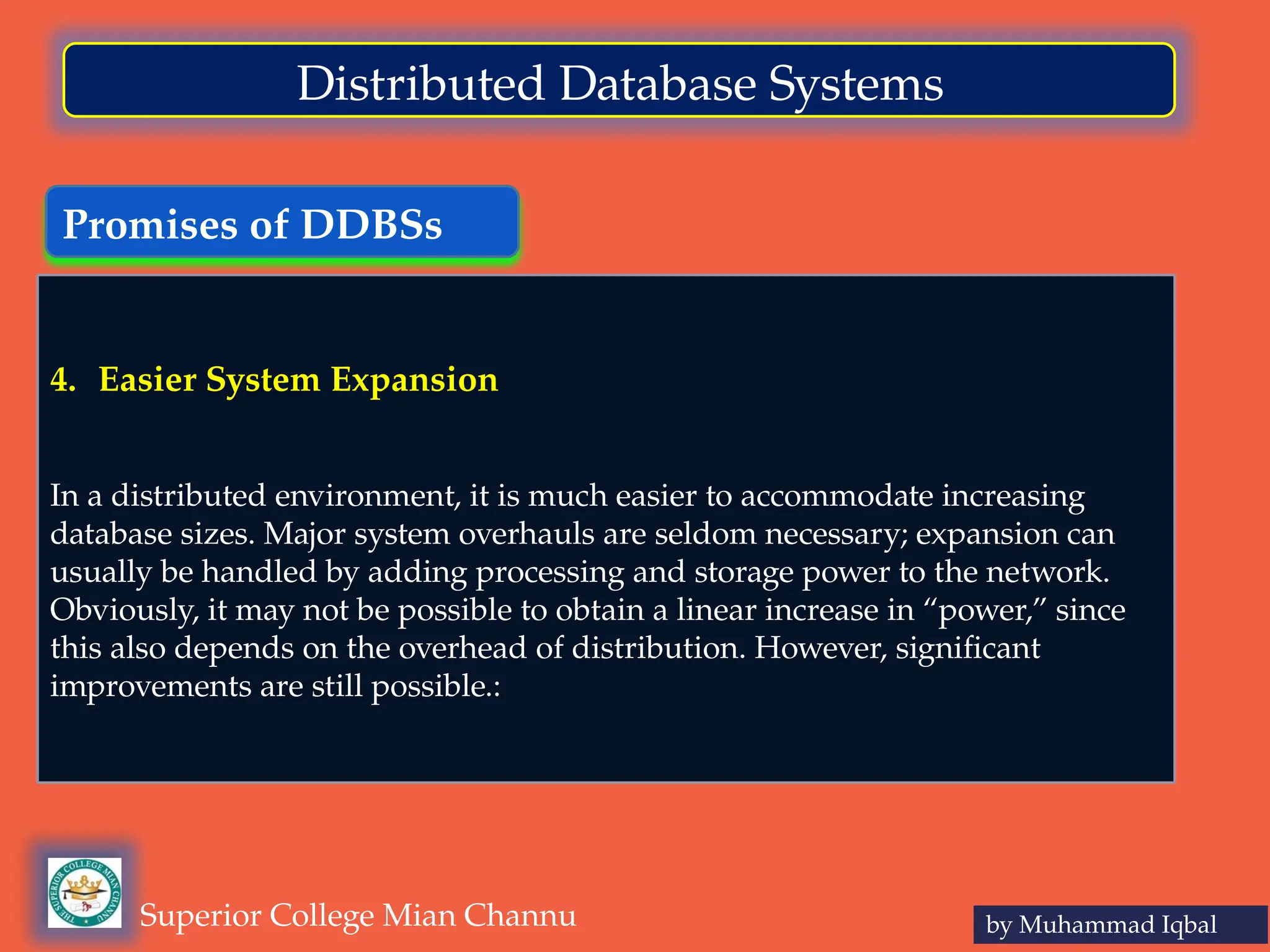 Promises of DDBSs
by Muhammad Iqbal
Superior College Mian Channu
Distributed Database Systems
4. Easier System Expansion
In a distributed environment, it is much easier to accommodate increasing
database sizes. Major system overhauls are seldom necessary; expansion can
usually be handled by adding processing and storage power to the network.
Obviously, it may not be possible to obtain a linear increase in “power,” since
this also depends on the overhead of distribution. However, significant
improvements are still possible.:
 
