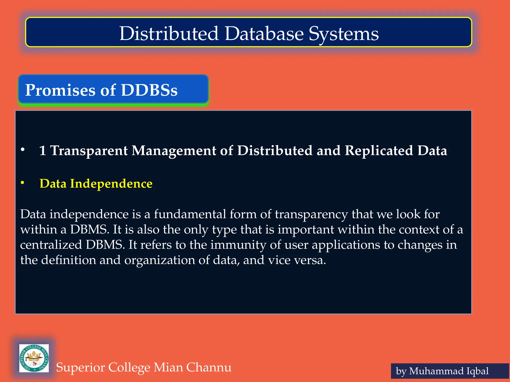 Promises of DDBSs
by Muhammad Iqbal
Superior College Mian Channu
Distributed Database Systems
• 1 Transparent Management of Distributed and Replicated Data
• Data Independence
Data independence is a fundamental form of transparency that we look for
within a DBMS. It is also the only type that is important within the context of a
centralized DBMS. It refers to the immunity of user applications to changes in
the definition and organization of data, and vice versa.
 