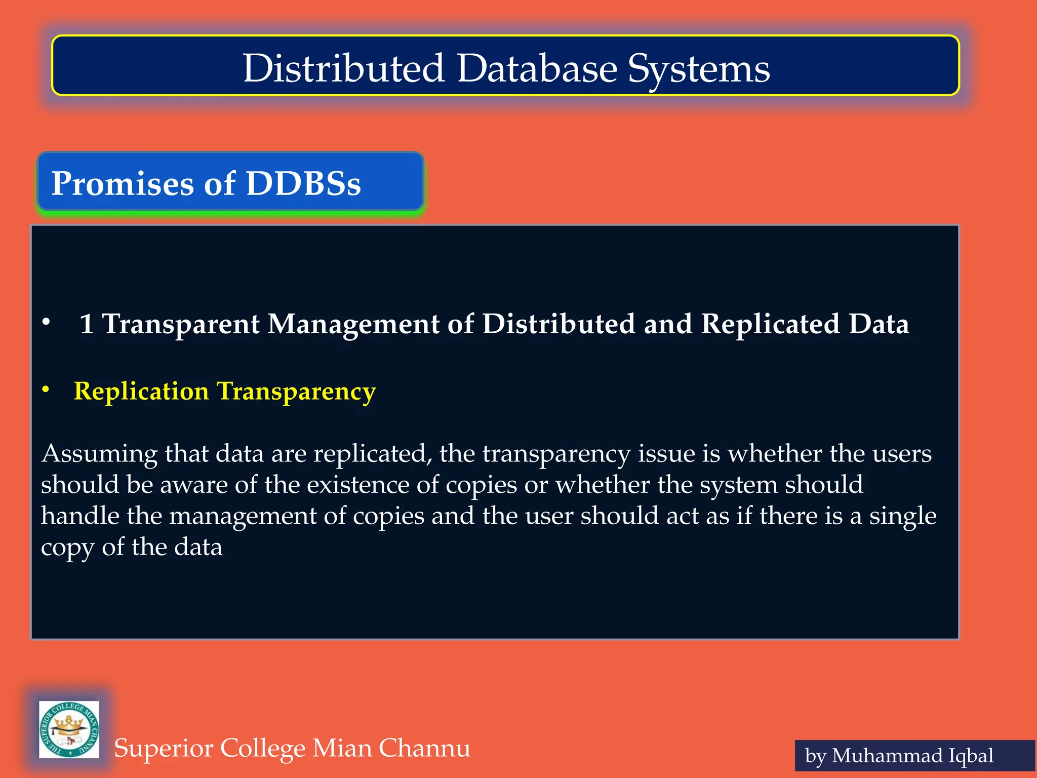 Promises of DDBSs
by Muhammad Iqbal
Superior College Mian Channu
Distributed Database Systems
• 1 Transparent Management of Distributed and Replicated Data
• Replication Transparency
Assuming that data are replicated, the transparency issue is whether the users
should be aware of the existence of copies or whether the system should
handle the management of copies and the user should act as if there is a single
copy of the data
 