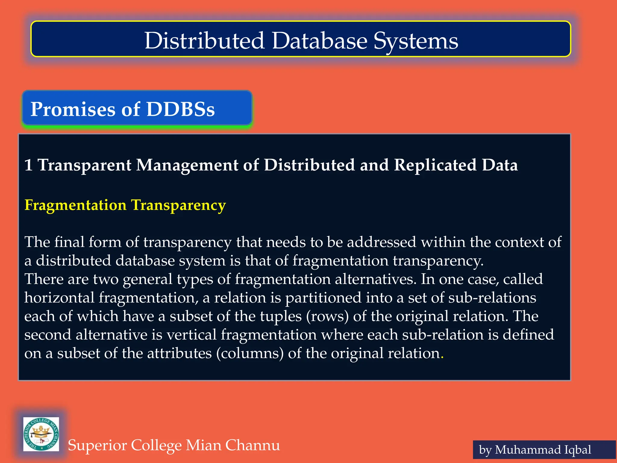 Promises of DDBSs
by Muhammad Iqbal
Superior College Mian Channu
Distributed Database Systems
1 Transparent Management of Distributed and Replicated Data
Fragmentation Transparency
The final form of transparency that needs to be addressed within the context of
a distributed database system is that of fragmentation transparency.
There are two general types of fragmentation alternatives. In one case, called
horizontal fragmentation, a relation is partitioned into a set of sub-relations
each of which have a subset of the tuples (rows) of the original relation. The
second alternative is vertical fragmentation where each sub-relation is defined
on a subset of the attributes (columns) of the original relation.
 