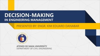 DECISION-MAKING
IN ENGINEERING MANAGEMENT
PRESENTED BY: ENGR. KIM EDUARD DANABAR
ATENEO DE NAGA UNIVERSITY
DEPARTMENT OF CIVIL ENGINEERING
 