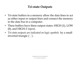 Tri-state Outputs
• Tri-state buffers in a memory allow the data lines to act
as either input or output lines and connect the memory
to the data bus in a computer.
• These buffers have three output states: HIGH (1), LOW
(0), and HIGH-Z (open).
• Tri-state outputs are indicated on logic symbols by a small
inverted triangle ( ) .
RANDOM ACCESS MEMORY
Dr. Priyanka Tabhane
 