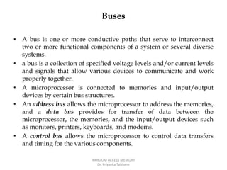 Buses
• A bus is one or more conductive paths that serve to interconnect
two or more functional components of a system or several diverse
systems.
• a bus is a collection of specified voltage levels and/or current levels
and signals that allow various devices to communicate and work
properly together.
• A microprocessor is connected to memories and input/output
devices by certain bus structures.
• An address bus allows the microprocessor to address the memories,
and a data bus provides for transfer of data between the
microprocessor, the memories, and the input/output devices such
as monitors, printers, keyboards, and modems.
• A control bus allows the microprocessor to control data transfers
and timing for the various components.
RANDOM ACCESS MEMORY
Dr. Priyanka Tabhane
 
