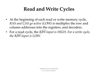 Read and Write Cycles
• At the beginning of each read or write memory cycle,
RAS and CAS go active (LOW) to multiplex the row and
column addresses into the registers, and decoders.
• For a read cycle, the R/W input is HIGH. For a write cycle,
the R/W input is LOW.
RANDOM ACCESS MEMORY
Dr. Priyanka Tabhane
 