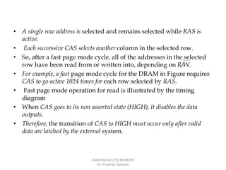 • A single row address is selected and remains selected while RAS is
active.
• Each successive CAS selects another column in the selected row.
• So, after a fast page mode cycle, all of the addresses in the selected
row have been read from or written into, depending on R/W.
• For example, a fast page mode cycle for the DRAM in Figure requires
CAS to go active 1024 times for each row selected by RAS.
• Fast page mode operation for read is illustrated by the timing
diagram
• When CAS goes to its non asserted state (HIGH), it disables the data
outputs.
• Therefore, the transition of CAS to HIGH must occur only after valid
data are latched by the external system.
RANDOM ACCESS MEMORY
Dr. Priyanka Tabhane
 
