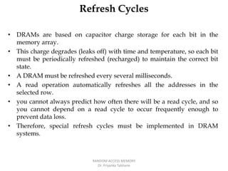 Refresh Cycles
• DRAMs are based on capacitor charge storage for each bit in the
memory array.
• This charge degrades (leaks off) with time and temperature, so each bit
must be periodically refreshed (recharged) to maintain the correct bit
state.
• A DRAM must be refreshed every several milliseconds.
• A read operation automatically refreshes all the addresses in the
selected row.
• you cannot always predict how often there will be a read cycle, and so
you cannot depend on a read cycle to occur frequently enough to
prevent data loss.
• Therefore, special refresh cycles must be implemented in DRAM
systems.
RANDOM ACCESS MEMORY
Dr. Priyanka Tabhane
 