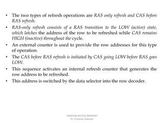 • The two types of refresh operations are RAS only refresh and CAS before
RAS refresh.
• RAS-only refresh consists of a RAS transition to the LOW (active) state,
which latches the address of the row to be refreshed while CAS remains
HIGH (inactive) throughout the cycle.
• An external counter is used to provide the row addresses for this type
of operation.
• The CAS before RAS refresh is initiated by CAS going LOW before RAS goes
LOW.
• This sequence activates an internal refresh counter that generates the
row address to be refreshed.
• This address is switched by the data selector into the row decoder.
RANDOM ACCESS MEMORY
Dr. Priyanka Tabhane
 