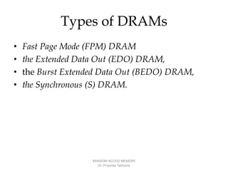 Types of DRAMs
• Fast Page Mode (FPM) DRAM
• the Extended Data Out (EDO) DRAM,
• the Burst Extended Data Out (BEDO) DRAM,
• the Synchronous (S) DRAM.
RANDOM ACCESS MEMORY
Dr. Priyanka Tabhane
 