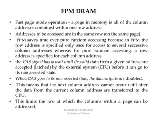FPM DRAM
• Fast page mode operation - a page in memory is all of the column
addresses contained within one row address.
• Addresses to be accessed are in the same row (on the same page).
• FPM saves time over pure random accessing because in FPM the
row address is specified only once for access to several successive
column addresses whereas for pure random accessing, a row
address is specified for each column address.
• the CAS signal has to wait until the valid data from a given address are
accepted (latched) by the external system (CPU) before it can go to
its non asserted state.
• When CAS goes to its non asserted state, the data outputs are disabled.
• This means that the next column address cannot occur until after
the data from the current column address are transferred to the
CPU.
• This limits the rate at which the columns within a page can be
addressed.
RANDOM ACCESS MEMORY
Dr. Priyanka Tabhane
 