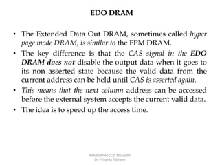 EDO DRAM
• The Extended Data Out DRAM, sometimes called hyper
page mode DRAM, is similar to the FPM DRAM.
• The key difference is that the CAS signal in the EDO
DRAM does not disable the output data when it goes to
its non asserted state because the valid data from the
current address can be held until CAS is asserted again.
• This means that the next column address can be accessed
before the external system accepts the current valid data.
• The idea is to speed up the access time.
RANDOM ACCESS MEMORY
Dr. Priyanka Tabhane
 