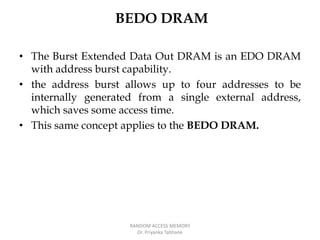 BEDO DRAM
• The Burst Extended Data Out DRAM is an EDO DRAM
with address burst capability.
• the address burst allows up to four addresses to be
internally generated from a single external address,
which saves some access time.
• This same concept applies to the BEDO DRAM.
RANDOM ACCESS MEMORY
Dr. Priyanka Tabhane
 