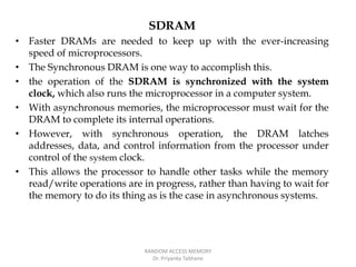 SDRAM
• Faster DRAMs are needed to keep up with the ever-increasing
speed of microprocessors.
• The Synchronous DRAM is one way to accomplish this.
• the operation of the SDRAM is synchronized with the system
clock, which also runs the microprocessor in a computer system.
• With asynchronous memories, the microprocessor must wait for the
DRAM to complete its internal operations.
• However, with synchronous operation, the DRAM latches
addresses, data, and control information from the processor under
control of the system clock.
• This allows the processor to handle other tasks while the memory
read/write operations are in progress, rather than having to wait for
the memory to do its thing as is the case in asynchronous systems.
RANDOM ACCESS MEMORY
Dr. Priyanka Tabhane
 