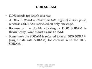 DDR SDRAM
• DDR stands for double data rate.
• A DDR SDRAM is clocked on both edges of a clock pulse,
whereas a SDRAM is clocked on only one edge.
• Because of the double clocking, a DDR SDRAM is
theoretically twice as fast as an SDRAM.
• Sometimes the SDRAM is referred to as an SDR SDRAM
(single data rate SDRAM) for contrast with the DDR
SDRAM.
RANDOM ACCESS MEMORY
Dr. Priyanka Tabhane
 