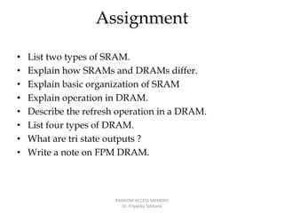 Assignment
• List two types of SRAM.
• Explain how SRAMs and DRAMs differ.
• Explain basic organization of SRAM
• Explain operation in DRAM.
• Describe the refresh operation in a DRAM.
• List four types of DRAM.
• What are tri state outputs ?
• Write a note on FPM DRAM.
RANDOM ACCESS MEMORY
Dr. Priyanka Tabhane
 