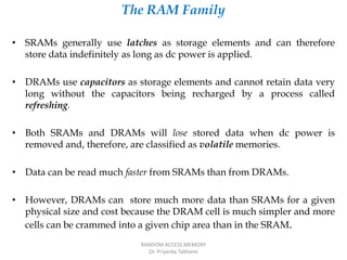 The RAM Family
• SRAMs generally use latches as storage elements and can therefore
store data indefinitely as long as dc power is applied.
• DRAMs use capacitors as storage elements and cannot retain data very
long without the capacitors being recharged by a process called
refreshing.
• Both SRAMs and DRAMs will lose stored data when dc power is
removed and, therefore, are classified as volatile memories.
• Data can be read much faster from SRAMs than from DRAMs.
• However, DRAMs can store much more data than SRAMs for a given
physical size and cost because the DRAM cell is much simpler and more
cells can be crammed into a given chip area than in the SRAM.
RANDOM ACCESS MEMORY
Dr. Priyanka Tabhane
 