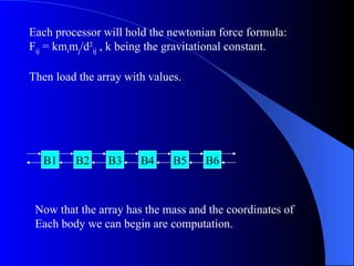 Each processor will hold the newtonian force formula:
Fij = kmimj/d2ij , k being the gravitational constant.

Then load the array with values.




  B1     B2     B3     B4     B5    B6



 Now that the array has the mass and the coordinates of
 Each body we can begin are computation.
 