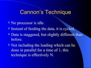 Cannon’s Technique
 No processor is idle.
 Instead of feeding the data, it is cycled.
 Data is staggered, but slightly different than
  before.
 Not including the loading which can be
  done in parallel for a time of 1, this
  technique is effectively N.
 
