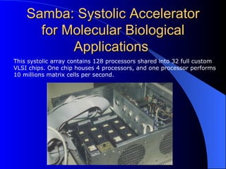 Samba: Systolic Accelerator
      for Molecular Biological
           Applications
This systolic array contains 128 processors shared into 32 full custom
VLSI chips. One chip houses 4 processors, and one processor performs
10 millions matrix cells per second.
 