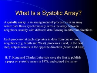 What Is a Systolic Array?
A systolic array is an arrangement of processors in an array
where data flows synchronously across the array between
neighbors, usually with different data flowing in different directions

Each processor at each step takes in data from one or more
neighbors (e.g. North and West), processes it and, in the next
step, outputs results in the opposite direction (South and East).


H. T. Kung and Charles Leiserson were the first to publish
a paper on systolic arrays in 1978, and coined the name.
 