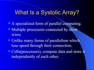 What Is a Systolic Array?
 A specialized form of parallel computing.
 Multiple processors connected by short
  wires.
 Unlike many forms of parallelism which
  lose speed through their connection.
 Cells(processors), compute data and store it
  independently of each other.
 