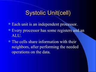 Systolic Unit(cell)
 Each unit is an independent processor.
 Every processor has some registers and an
  ALU.
 The cells share information with their
  neighbors, after performing the needed
  operations on the data.
 