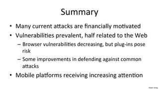 Dawn	
  Song	
  
Summary	
  
• Many	
  current	
  aaacks	
  are	
  ﬁnancially	
  mo/vated	
  
• Vulnerabili/es	
  prevalent,	
  half	
  related	
  to	
  the	
  Web	
  
– Browser	
  vulnerabili/es	
  decreasing,	
  but	
  plug-­‐ins	
  pose	
  
risk	
  
– Some	
  improvements	
  in	
  defending	
  against	
  common	
  
aaacks	
  
• Mobile	
  plaeorms	
  receiving	
  increasing	
  aaen/on	
  	
  
 