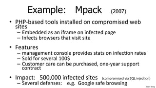 Dawn	
  Song	
  
Example: Mpack (2007)
• PHP-­‐based	
  tools	
  installed	
  on	
  compromised	
  web	
  
sites	
  
– Embedded	
  as	
  an	
  iframe	
  on	
  infected	
  page	
  
– Infects	
  browsers	
  that	
  visit	
  site	
  
• Features	
  
– management	
  console	
  provides	
  stats	
  on	
  infec/on	
  rates	
  
– Sold	
  for	
  several	
  100$	
  
– Customer	
  care	
  can	
  be	
  purchased,	
  one-­‐year	
  support	
  
contract	
  
• Impact:	
  	
  	
  500,000	
  infected	
  sites	
  	
  	
  (compromised	
  via	
  SQL	
  injec/on)	
  
– Several	
  defenses:	
  	
  	
  	
  e.g.	
  	
  Google	
  safe	
  browsing	
  
 