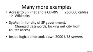 Dawn	
  Song	
  
Many	
  more	
  examples	
  
• Access	
  to	
  SIPRnet	
  and	
  a	
  CD-­‐RW:	
  	
  	
  	
  	
  	
  260,000	
  cables	
  	
  
⇒	
  	
  Wikileaks	
  	
  
• SysAdmin	
  for	
  city	
  of	
  SF	
  government.	
  	
  	
  
	
  Changed	
  passwords,	
  locking	
  out	
  city	
  from	
  
router	
  access	
  
• Inside	
  logic	
  bomb	
  took	
  down	
  2000	
  UBS	
  servers	
  
 
