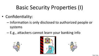 Dawn	
  Song	
  
Basic	
  Security	
  Proper/es	
  (I)	
  
• Conﬁden/ality:	
  	
  
– Informa/on	
  is	
  only	
  disclosed	
  to	
  authorized	
  people	
  or	
  
systems	
  
– E.g.,	
  aaackers	
  cannot	
  learn	
  your	
  banking	
  info	
  
 