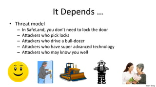 Dawn	
  Song	
  
It	
  Depends	
  …	
  
• Threat	
  model	
  
– In	
  SafeLand,	
  you	
  don’t	
  need	
  to	
  lock	
  the	
  door	
  
– Aaackers	
  who	
  pick	
  locks	
  
– Aaackers	
  who	
  drive	
  a	
  bull-­‐dozer	
  
– Aaackers	
  who	
  have	
  super	
  advanced	
  technology	
  
– Aaackers	
  who	
  may	
  know	
  you	
  well	
  
 