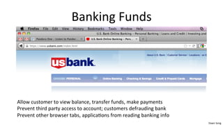 Dawn	
  Song	
  
Banking	
  Funds	
  
	
  
	
  
	
  
	
  
Allow	
  customer	
  to	
  view	
  balance,	
  transfer	
  funds,	
  make	
  payments	
  
Prevent	
  third	
  party	
  access	
  to	
  account;	
  customers	
  defrauding	
  bank	
  
Prevent	
  other	
  browser	
  tabs,	
  applica/ons	
  from	
  reading	
  banking	
  info	
  
 