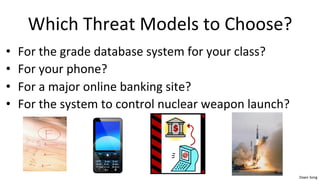Dawn	
  Song	
  
Which	
  Threat	
  Models	
  to	
  Choose?	
  
• For	
  the	
  grade	
  database	
  system	
  for	
  your	
  class?	
  
• For	
  your	
  phone?	
  	
  
• For	
  a	
  major	
  online	
  banking	
  site?	
  
• For	
  the	
  system	
  to	
  control	
  nuclear	
  weapon	
  launch?	
  
 