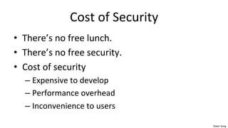 Dawn	
  Song	
  
Cost	
  of	
  Security	
  
• There’s	
  no	
  free	
  lunch.	
  
• There’s	
  no	
  free	
  security.	
  
• Cost	
  of	
  security	
  
– Expensive	
  to	
  develop	
  
– Performance	
  overhead	
  
– Inconvenience	
  to	
  users	
  
 