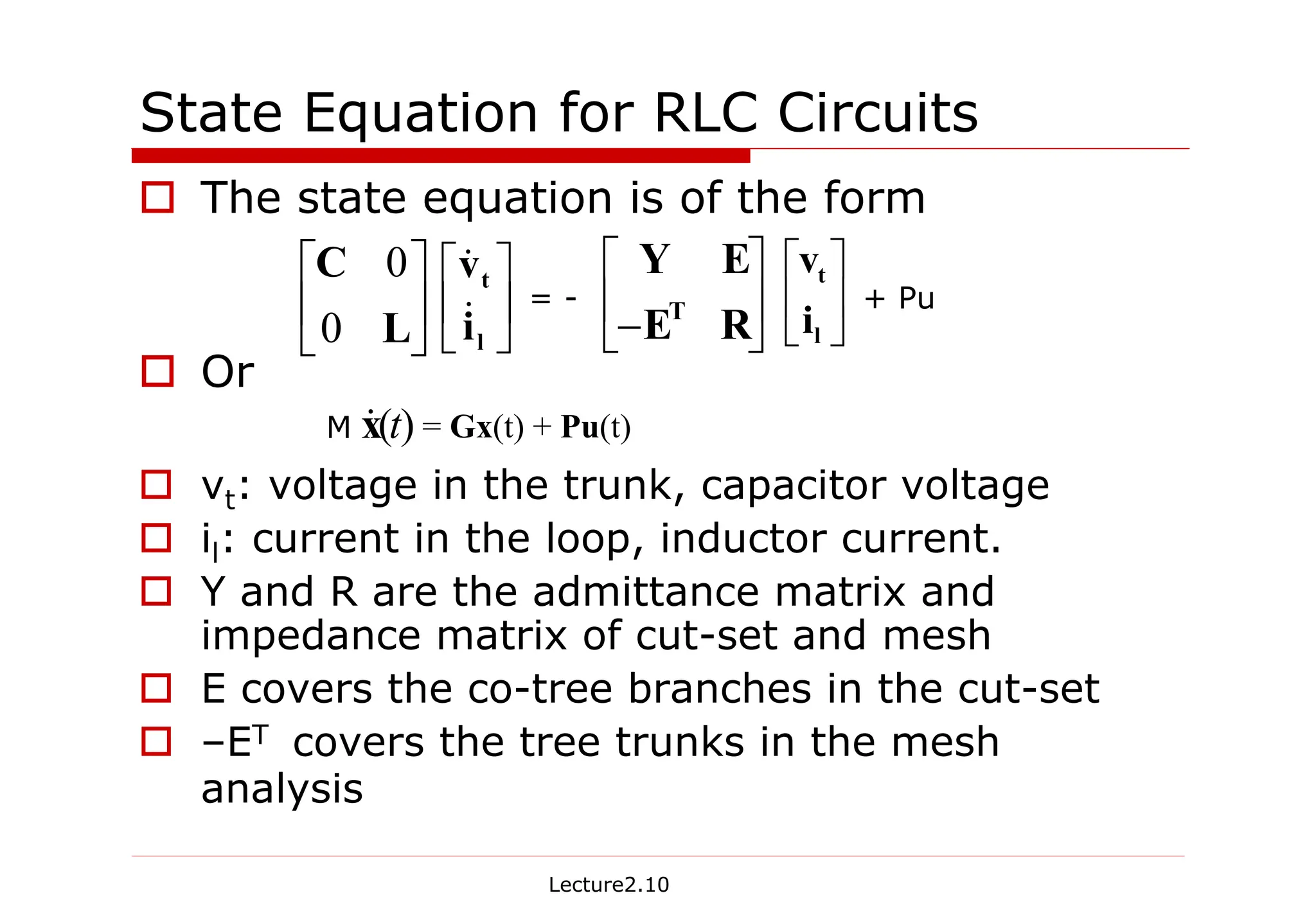 Lecture2.10
State Equation for RLC Circuits
† The state equation is of the form
† Or
† vt: voltage in the trunk, capacitor voltage
† il: current in the loop, inductor current.
† Y and R are the admittance matrix and
impedance matrix of cut-set and mesh
† E covers the co-tree branches in the cut-set
† –ET covers the tree trunks in the mesh
analysis






L
C
0
0






l
t
i
v
&
&






− R
E
E
Y
T 





l
t
i
v
= - + Pu
= Gx(t) + Pu(t)
)
(t
x
&
M
 