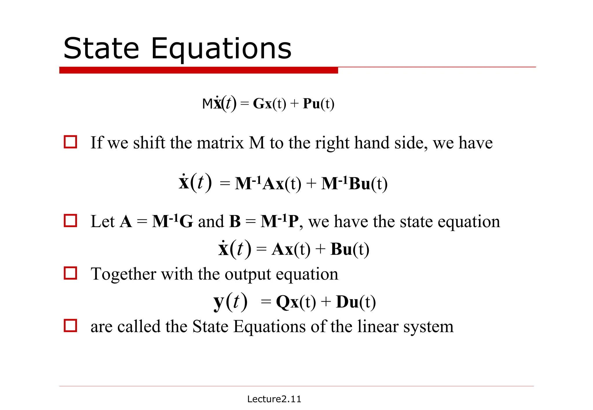 Lecture2.11
State Equations
† If we shift the matrix M to the right hand side, we have
† Let A = M-1G and B = M-1P, we have the state equation
† Together with the output equation
† are called the State Equations of the linear system
= Gx(t) + Pu(t)
)
(t
x
&
M
)
(t
x
& = M-1Ax(t) + M-1Bu(t)
= Ax(t) + Bu(t)
)
(t
x
&
)
(t
y = Qx(t) + Du(t)
 