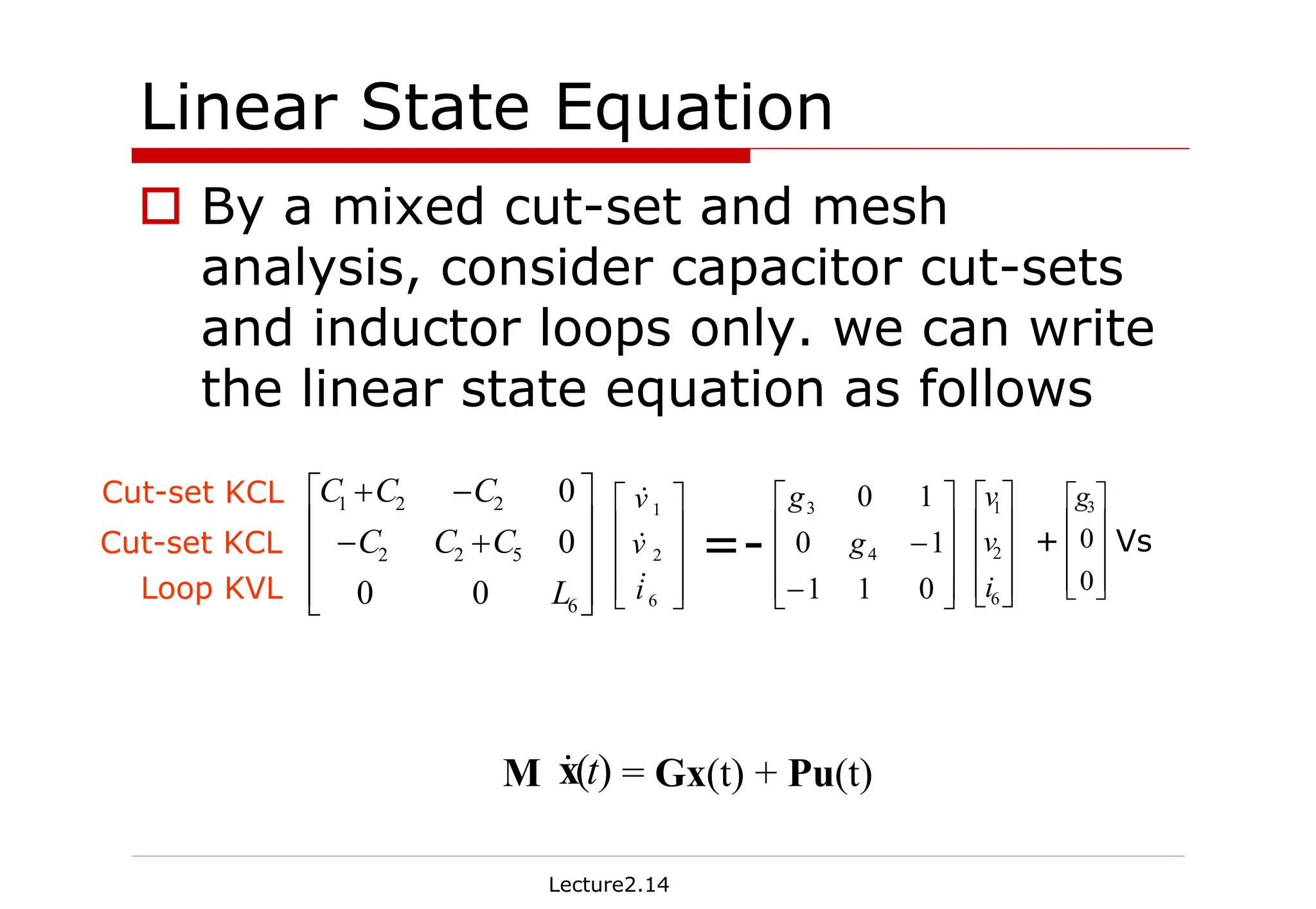 Lecture2.14
Linear State Equation
† By a mixed cut-set and mesh
analysis, consider capacitor cut-sets
and inductor loops only. we can write
the linear state equation as follows
M = Gx(t) + Pu(t)
)
(t
x
&
Cut-set KCL
Loop KVL
Cut-set KCL










+
−
−
+
6
5
2
2
2
2
1
0
0
0
0
L
C
C
C
C
C
C










6
2
1
i
v
v
&
&
&










−
−
0
1
1
1
0
1
0
4
3
g
g










6
2
1
i
v
v










0
0
3
g
=- + Vs
 