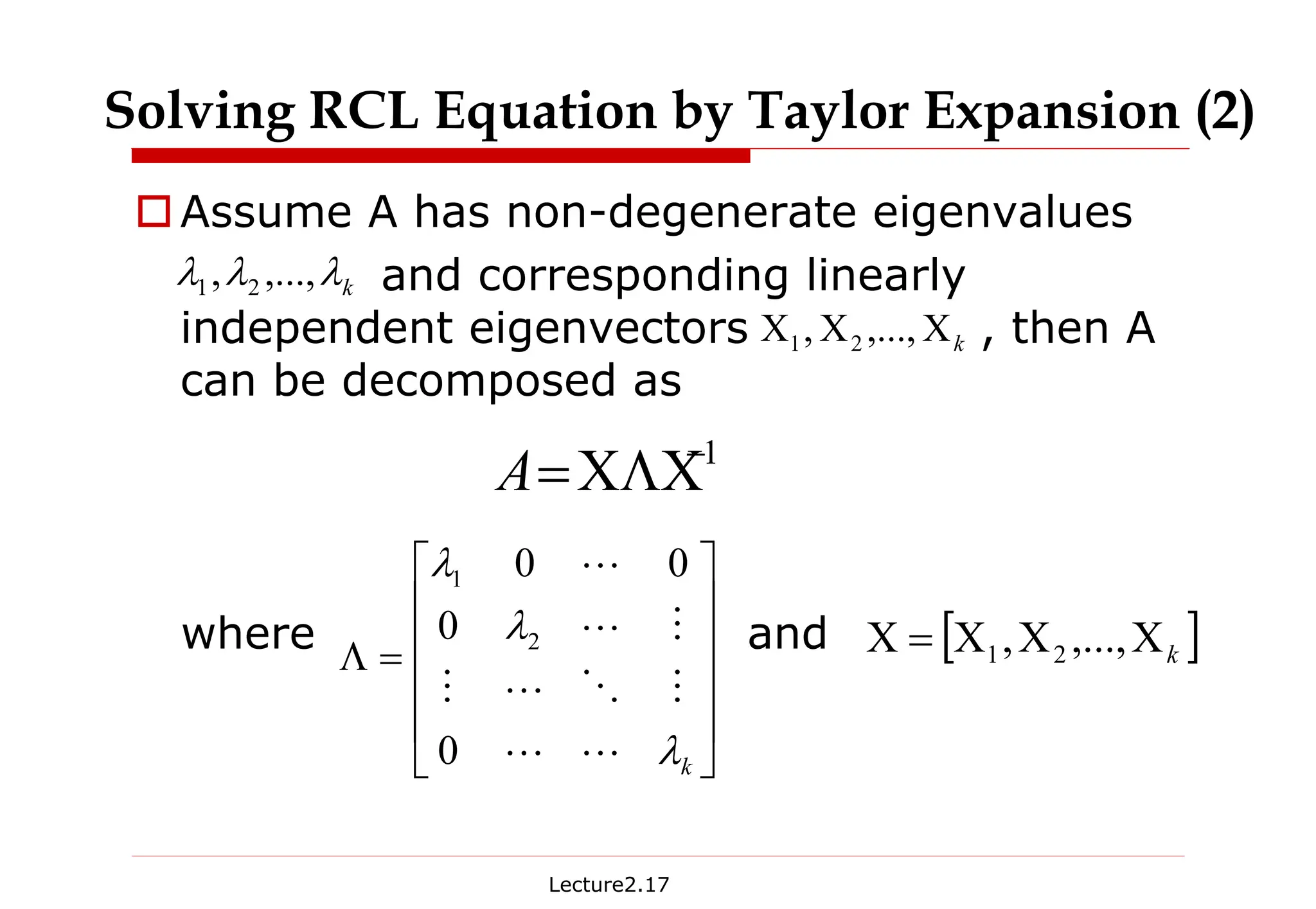 Lecture2.17
†Assume A has non-degenerate eigenvalues
and corresponding linearly
independent eigenvectors , then A
can be decomposed as
where and
Solving RCL Equation by Taylor Expansion (2)
1
−
ΧΛΧ
=
A
k
Χ
Χ
Χ ,...,
, 2
1
k
λ
λ
λ ,...,
, 2
1












=
Λ
k
λ
λ
λ
L
L
M
O
L
M
M
L
L
0
0
0
0
2
1
[ ]
k
Χ
Χ
Χ
=
Χ ,...,
, 2
1
 