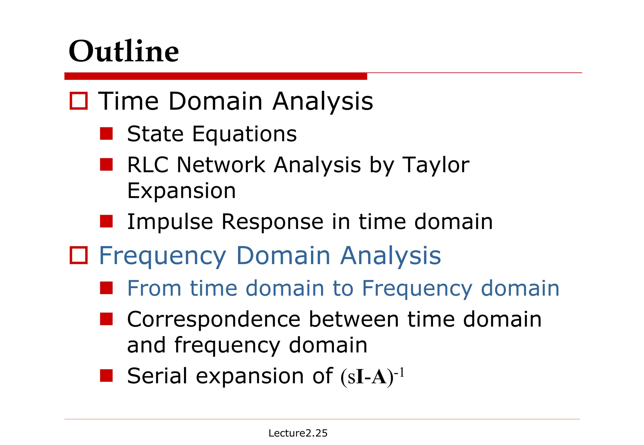 Lecture2.25
Outline
† Time Domain Analysis
„ State Equations
„ RLC Network Analysis by Taylor
Expansion
„ Impulse Response in time domain
† Frequency Domain Analysis
„ From time domain to Frequency domain
„ Correspondence between time domain
and frequency domain
„ Serial expansion of (sI-A)-1
 