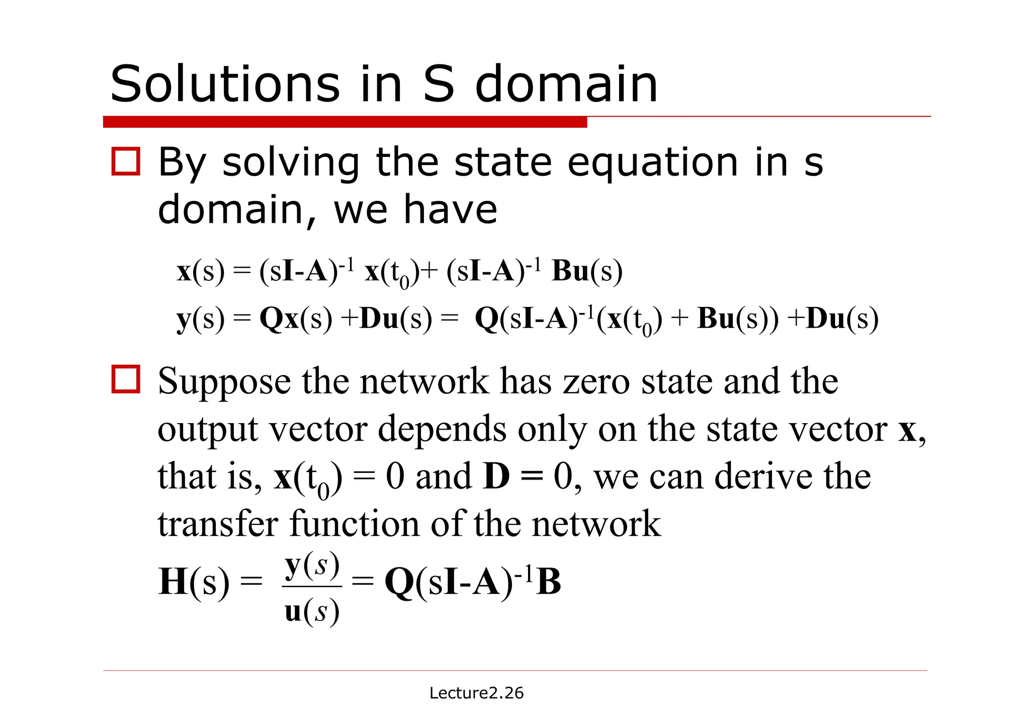 Lecture2.26
Solutions in S domain
† By solving the state equation in s
domain, we have
† Suppose the network has zero state and the
output vector depends only on the state vector x,
that is, x(t0) = 0 and D = 0, we can derive the
transfer function of the network
H(s) = = Q(sI-A)-1B
x(s) = (sI-A)-1 x(t0)+ (sI-A)-1 Bu(s)
y(s) = Qx(s) +Du(s) = Q(sI-A)-1(x(t0) + Bu(s)) +Du(s)
)
(
)
(
s
s
u
y
 