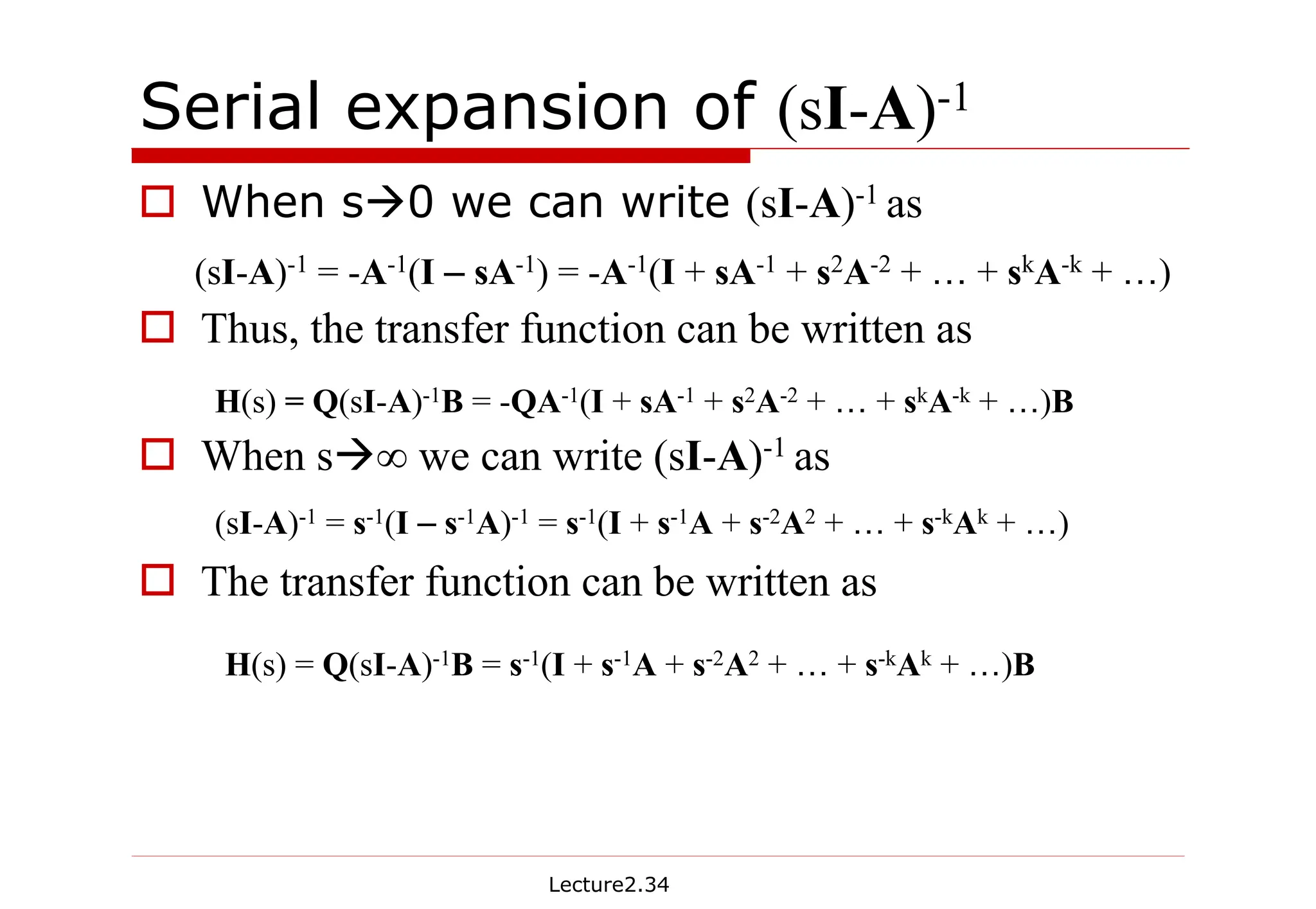 Lecture2.34
Serial expansion of (sI-A)-1
† When sÆ0 we can write (sI-A)-1 as
† Thus, the transfer function can be written as
† When sÆ∞ we can write (sI-A)-1 as
† The transfer function can be written as
(sI-A)-1 = -A-1(I – sA-1) = -A-1(I + sA-1 + s2A-2 + … + skA-k + …)
H(s) = Q(sI-A)-1B = -QA-1(I + sA-1 + s2A-2 + … + skA-k + …)B
(sI-A)-1 = s-1(I – s-1A)-1 = s-1(I + s-1A + s-2A2 + … + s-kAk + …)
H(s) = Q(sI-A)-1B = s-1(I + s-1A + s-2A2 + … + s-kAk + …)B
 