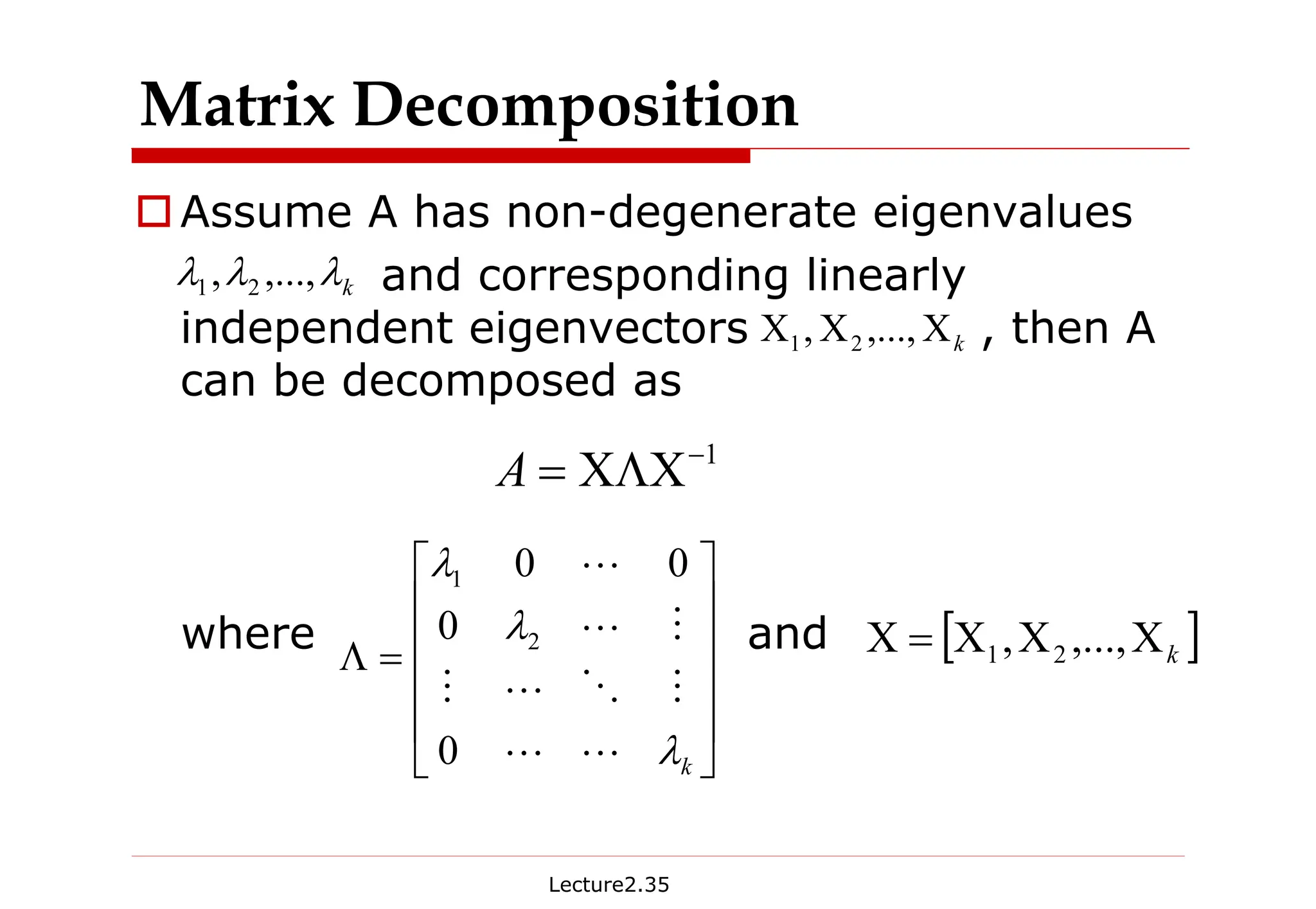 Lecture2.35
†Assume A has non-degenerate eigenvalues
and corresponding linearly
independent eigenvectors , then A
can be decomposed as
where and
Matrix Decomposition
1
−
ΧΛΧ
=
A
k
Χ
Χ
Χ ,...,
, 2
1
k
λ
λ
λ ,...,
, 2
1












=
Λ
k
λ
λ
λ
L
L
M
O
L
M
M
L
L
0
0
0
0
2
1
[ ]
k
Χ
Χ
Χ
=
Χ ,...,
, 2
1
 
