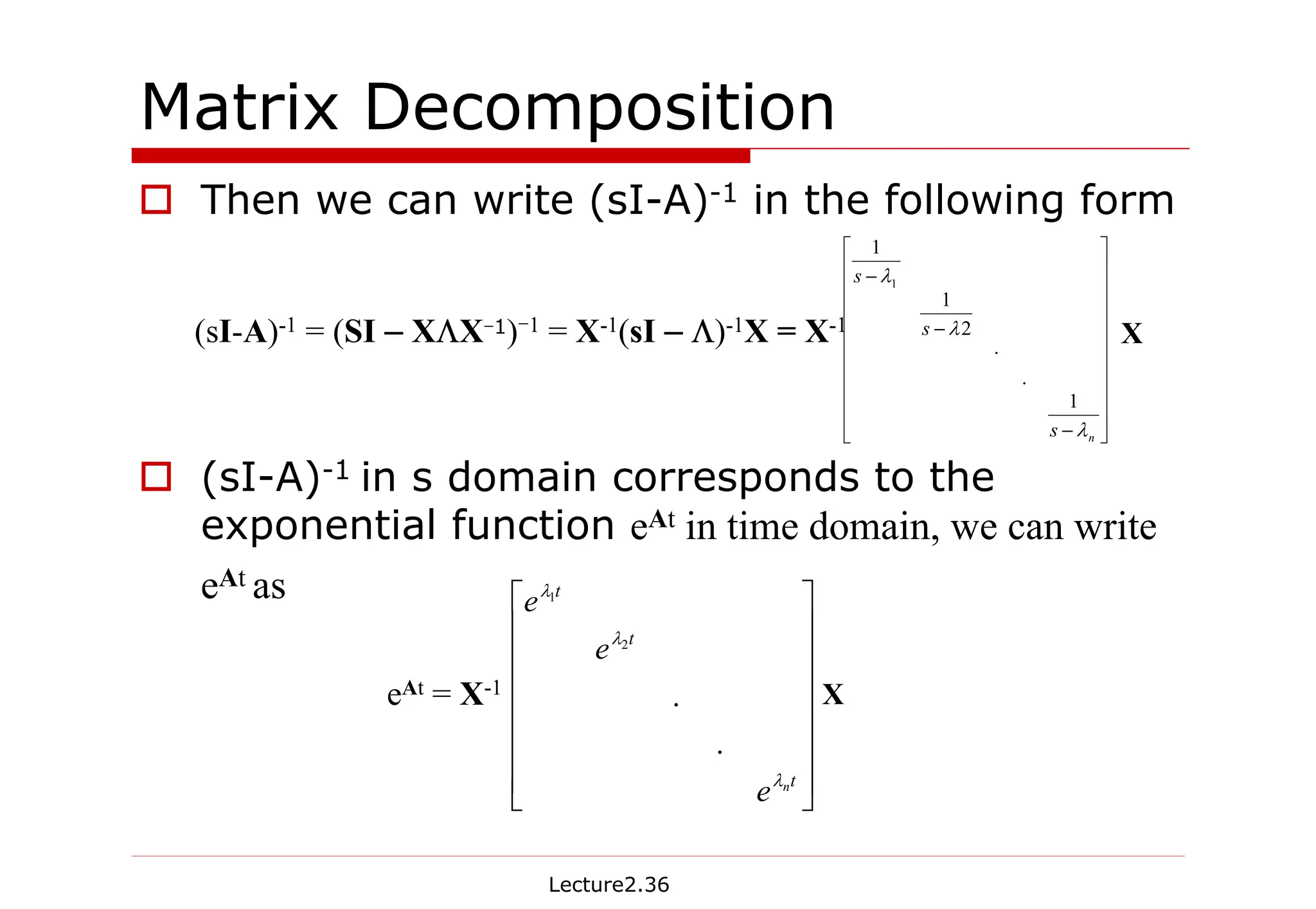 Lecture2.36
Matrix Decomposition
† Then we can write (sI-A)-1 in the following form
† (sI-A)-1 in s domain corresponds to the
exponential function eAt in time domain, we can write
eAt as
(sI-A)-1 = (SI – XΛX-1)-1 = X-1(sI – Λ)-1X = X-1






















−
−
−
n
s
s
s
λ
λ
λ
1
.
.
2
1
1
1
X
eAt = X-1
















t
t
t
n
e
e
e
λ
λ
λ
.
.
2
1
X
 